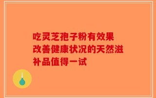 吃灵芝孢子粉有效果 改善健康状况的天然滋补品值得一试