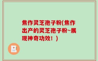 焦作灵芝孢子粉(焦作出产的灵芝孢子粉~展现神奇功效！)