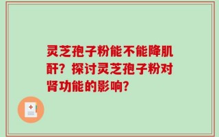 灵芝孢子粉能不能降肌酐？探讨灵芝孢子粉对肾功能的影响？