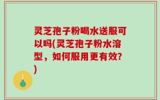 灵芝孢子粉喝水送服可以吗(灵芝孢子粉水溶型，如何服用更有效？)