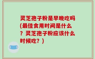 灵芝孢子粉是早晚吃吗(最佳食用时间是什么？灵芝孢子粉应该什么时候吃？)