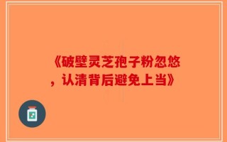《破壁灵芝孢子粉忽悠，认清背后避免上当》