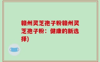 赣州灵芝孢子粉赣州灵芝孢子粉：健康的新选择)