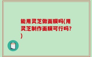 能用灵芝做面膜吗(用灵芝制作面膜可行吗？)