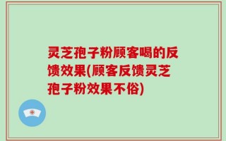 灵芝孢子粉顾客喝的反馈效果(顾客反馈灵芝孢子粉效果不俗)