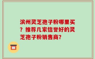 滨州灵芝孢子粉哪里买？推荐几家信誉好的灵芝孢子粉销售商？