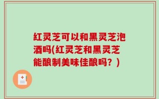 红灵芝可以和黑灵芝泡酒吗(红灵芝和黑灵芝能酿制美味佳酿吗？)
