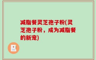 减脂餐灵芝孢子粉(灵芝孢子粉，成为减脂餐的新宠)