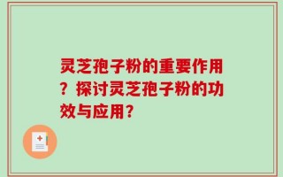 灵芝孢子粉的重要作用？探讨灵芝孢子粉的功效与应用？