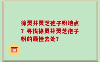 徐灵芬灵芝孢子粉地点？寻找徐灵芬灵芝孢子粉的最佳去处？