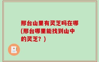 邢台山里有灵芝吗在哪(邢台哪里能找到山中的灵芝？)