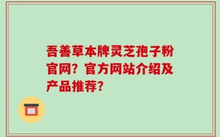 吾善草本牌灵芝孢子粉官网？官方网站介绍及产品推荐？