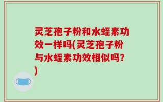 灵芝孢子粉和水蛭素功效一样吗(灵芝孢子粉与水蛭素功效相似吗？)
