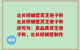 北长棂破壁灵芝孢子粉北长棂破壁灵芝孢子粉改写为：高品质灵芝孢子粉，北长棂破壁制作