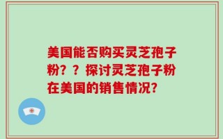 美国能否购买灵芝孢子粉？？探讨灵芝孢子粉在美国的销售情况？