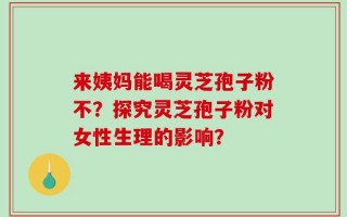 来姨妈能喝灵芝孢子粉不？探究灵芝孢子粉对女性生理的影响？