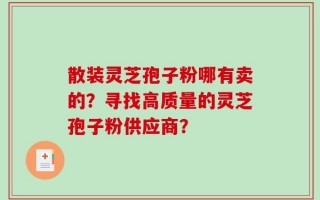 散装灵芝孢子粉哪有卖的？寻找高质量的灵芝孢子粉供应商？