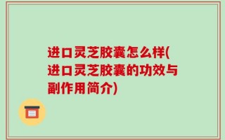 进口灵芝胶囊怎么样(进口灵芝胶囊的功效与副作用简介)