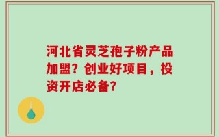 河北省灵芝孢子粉产品加盟？创业好项目，投资开店必备？