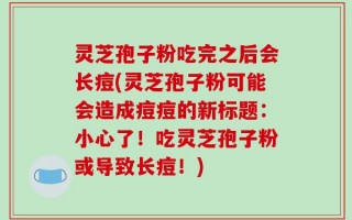 灵芝孢子粉吃完之后会长痘(灵芝孢子粉可能会造成痘痘的新标题：小心了！吃灵芝孢子粉或导致长痘！)