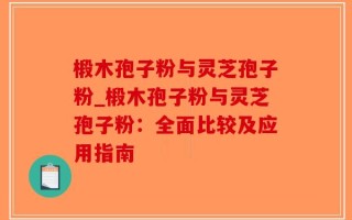 椴木孢子粉与灵芝孢子粉_椴木孢子粉与灵芝孢子粉：全面比较及应用指南