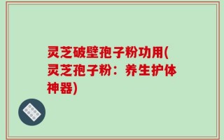 灵芝破壁孢子粉功用(灵芝孢子粉：养生护体神器)