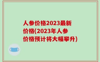 人参价格2023最新价格(2023年人参价格预计将大幅攀升)