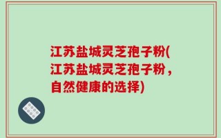 江苏盐城灵芝孢子粉(江苏盐城灵芝孢子粉，自然健康的选择)
