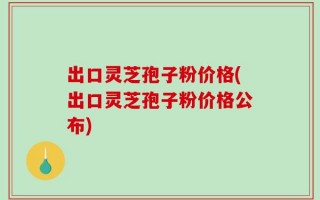 出口灵芝孢子粉价格(出口灵芝孢子粉价格公布)