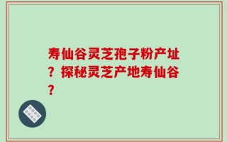 寿仙谷灵芝孢子粉产址？探秘灵芝产地寿仙谷？