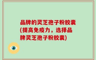 品牌的灵芝孢子粉胶囊(提高免疫力，选择品牌灵芝孢子粉胶囊)