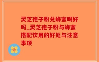 灵芝孢子粉兑蜂蜜喝好吗_灵芝孢子粉与蜂蜜搭配饮用的好处与注意事项