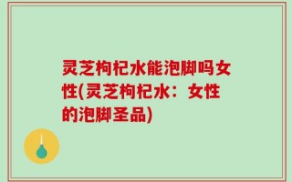 灵芝枸杞水能泡脚吗女性(灵芝枸杞水：女性的泡脚圣品)