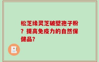 松芝缘灵芝破壁孢子粉？提高免疫力的自然保健品？