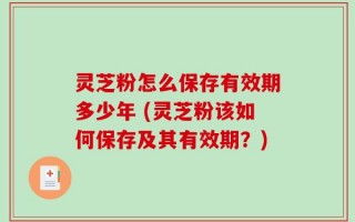 灵芝粉怎么保存有效期多少年 (灵芝粉该如何保存及其有效期？)