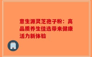 意生源灵芝孢子粉：高品质养生佳选带来健康活力新体验