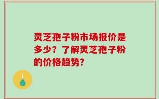 灵芝孢子粉市场报价是多少？了解灵芝孢子粉的价格趋势？