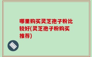 哪里购买灵芝孢子粉比较好(灵芝孢子粉购买推荐)