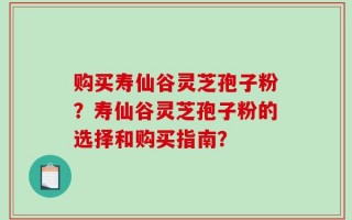 购买寿仙谷灵芝孢子粉？寿仙谷灵芝孢子粉的选择和购买指南？