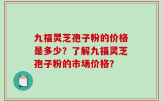 九福灵芝孢子粉的价格是多少？了解九福灵芝孢子粉的市场价格？