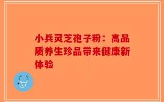 小兵灵芝孢子粉：高品质养生珍品带来健康新体验