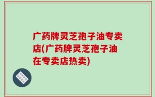 广药牌灵芝孢子油专卖店(广药牌灵芝孢子油在专卖店热卖)