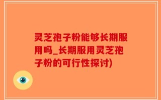 灵芝孢子粉能够长期服用吗_长期服用灵芝孢子粉的可行性探讨)