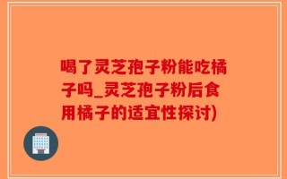 喝了灵芝孢子粉能吃橘子吗_灵芝孢子粉后食用橘子的适宜性探讨)