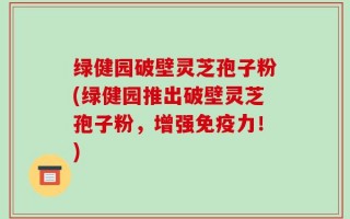 绿健园破壁灵芝孢子粉(绿健园推出破壁灵芝孢子粉，增强免疫力！)