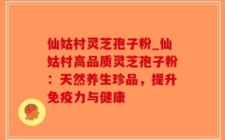 仙姑村灵芝孢子粉_仙姑村高品质灵芝孢子粉：天然养生珍品，提升免疫力与健康