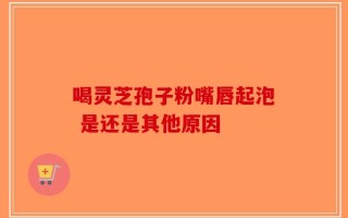 喝灵芝孢子粉嘴唇起泡 是还是其他原因