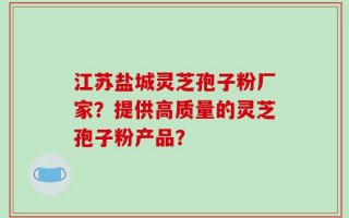 江苏盐城灵芝孢子粉厂家？提供高质量的灵芝孢子粉产品？