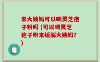 来大姨妈可以喝灵芝孢子粉吗 (可以喝灵芝孢子粉来缓解大姨妈？)