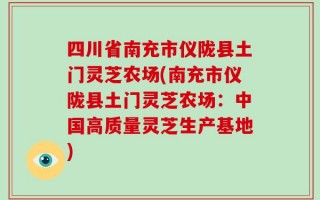 四川省南充市仪陇县土门灵芝农场(南充市仪陇县土门灵芝农场：中国高质量灵芝生产基地)